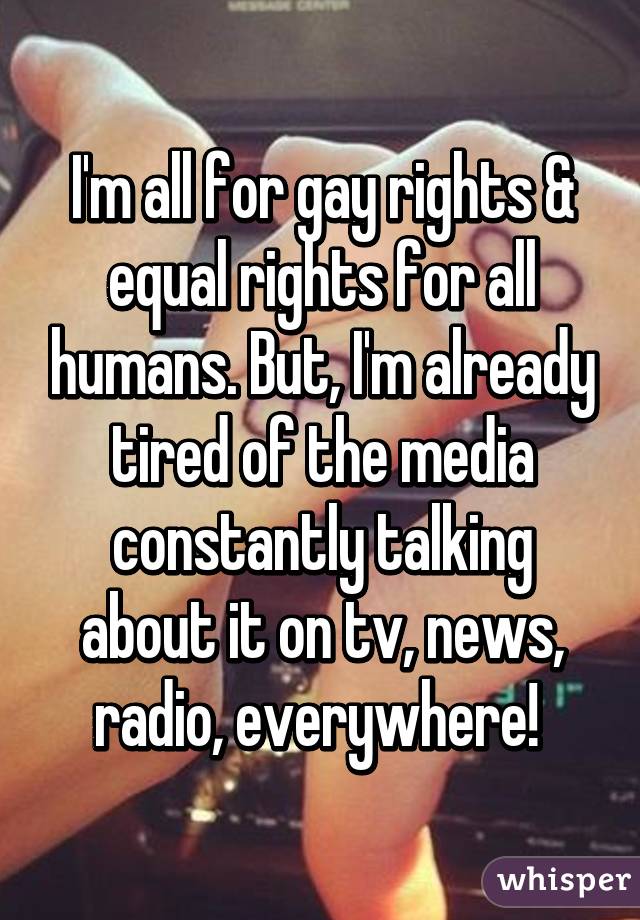 I'm all for gay rights & equal rights for all humans. But, I'm already tired of the media constantly talking about it on tv, news, radio, everywhere! 