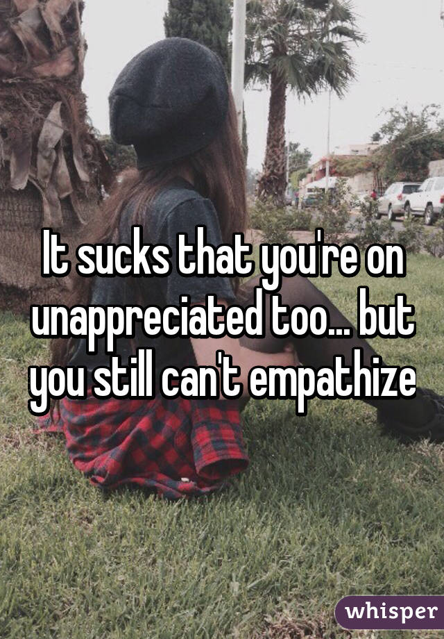It sucks that you're on unappreciated too... but you still can't empathize