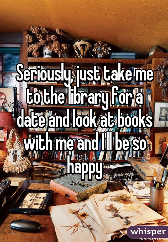 Seriously, just take me to the library for a date and look at books with me and I'll be so happy