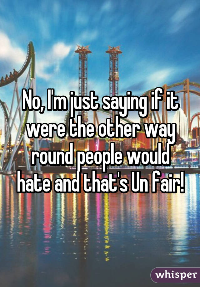 No, I'm just saying if it were the other way round people would hate and that's Un fair!