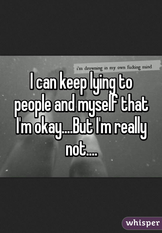 I can keep lying to people and myself that I'm okay....But I'm really not....