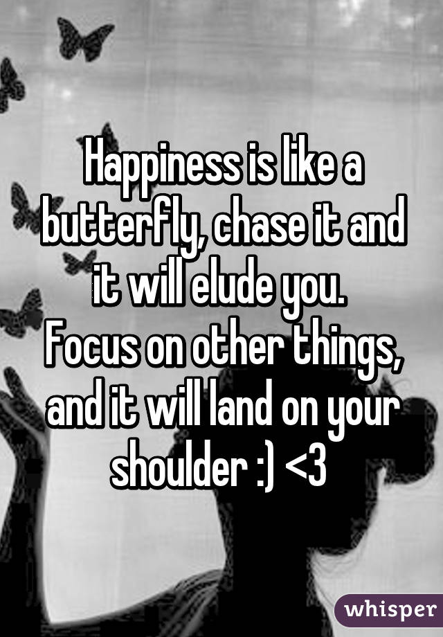 Happiness is like a butterfly, chase it and it will elude you. 
Focus on other things, and it will land on your shoulder :) <3 