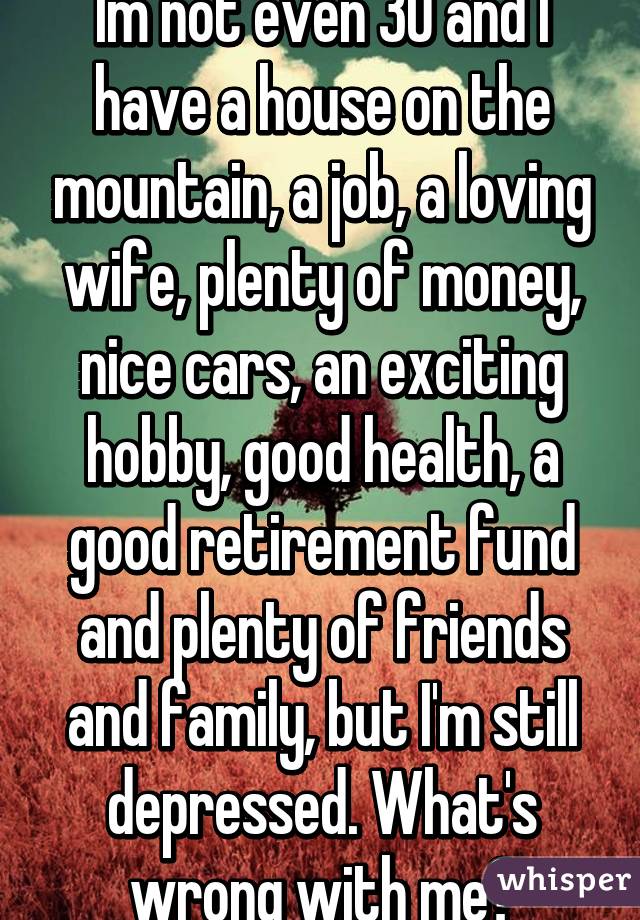 Im not even 30 and I have a house on the mountain, a job, a loving wife, plenty of money, nice cars, an exciting hobby, good health, a good retirement fund and plenty of friends and family, but I'm still depressed. What's wrong with me?