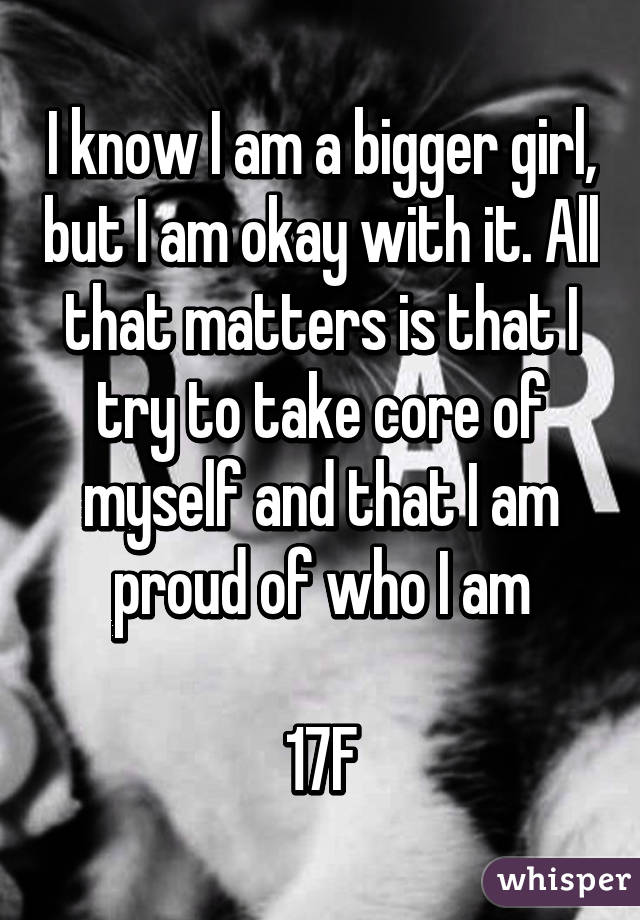 I know I am a bigger girl, but I am okay with it. All that matters is that I try to take core of myself and that I am proud of who I am

17F