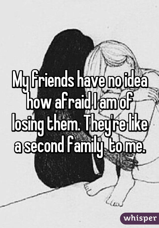 My friends have no idea how afraid I am of losing them. They're like a second family  to me.