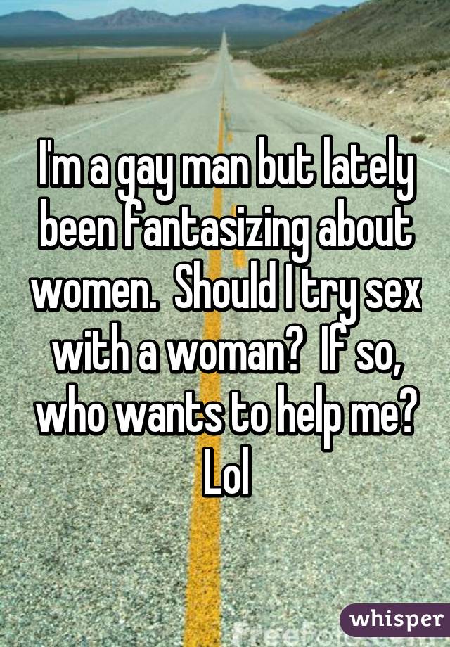 I'm a gay man but lately been fantasizing about women.  Should I try sex with a woman?  If so, who wants to help me? Lol