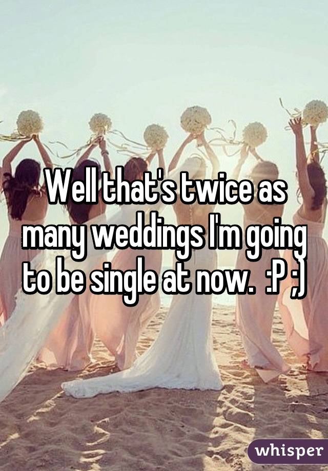 Well that's twice as many weddings I'm going to be single at now.  :P ;)