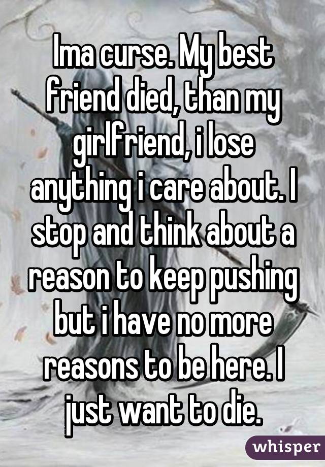 Ima curse. My best friend died, than my girlfriend, i lose anything i care about. I stop and think about a reason to keep pushing but i have no more reasons to be here. I just want to die.