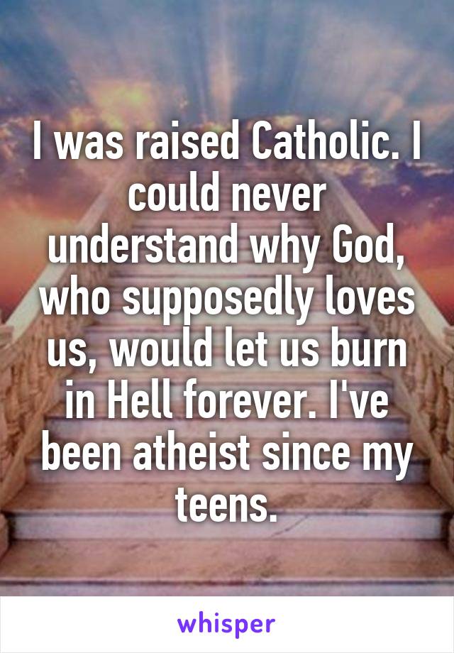 I was raised Catholic. I could never understand why God, who supposedly loves us, would let us burn in Hell forever. I've been atheist since my teens.