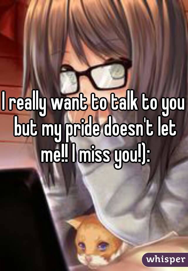 I really want to talk to you but my pride doesn't let me!! I miss you!):