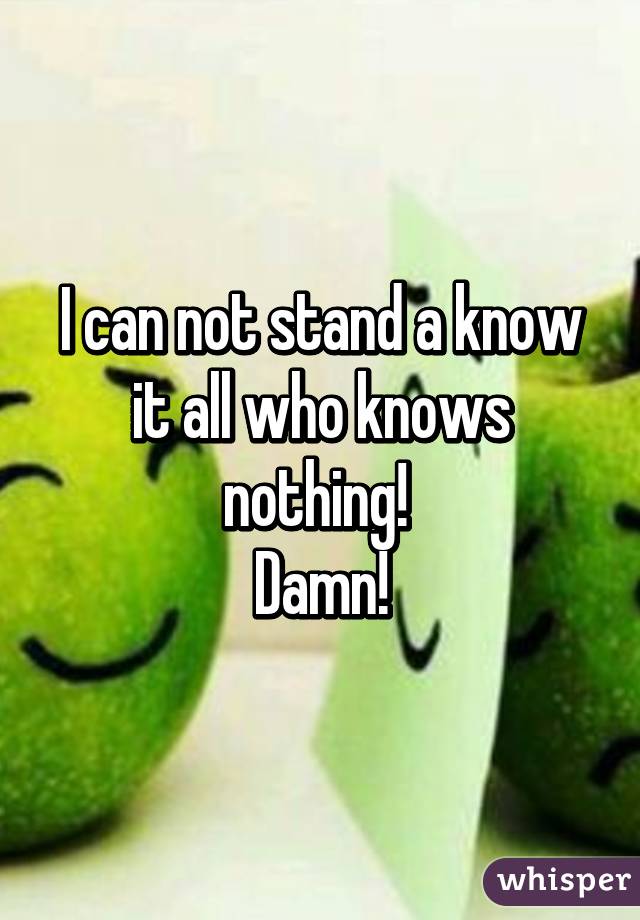 I can not stand a know it all who knows nothing! 
Damn!