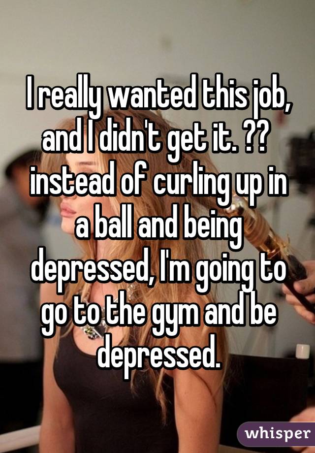 I really wanted this job, and I didn't get it. 😢😢  instead of curling up in a ball and being depressed, I'm going to go to the gym and be depressed.