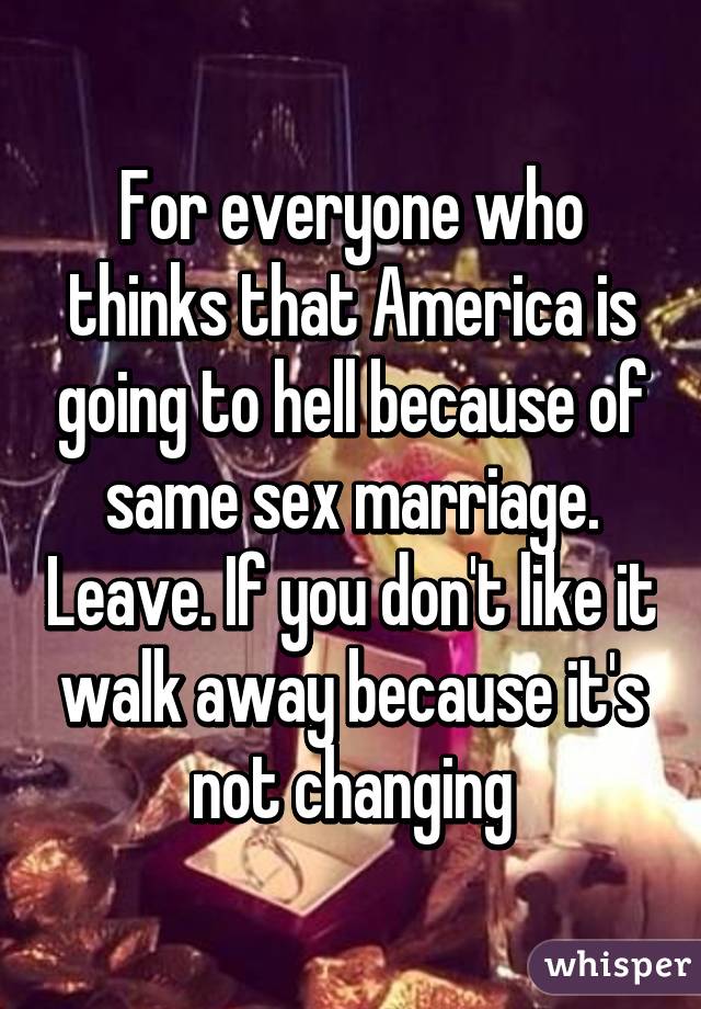 For everyone who thinks that America is going to hell because of same sex marriage. Leave. If you don't like it walk away because it's not changing