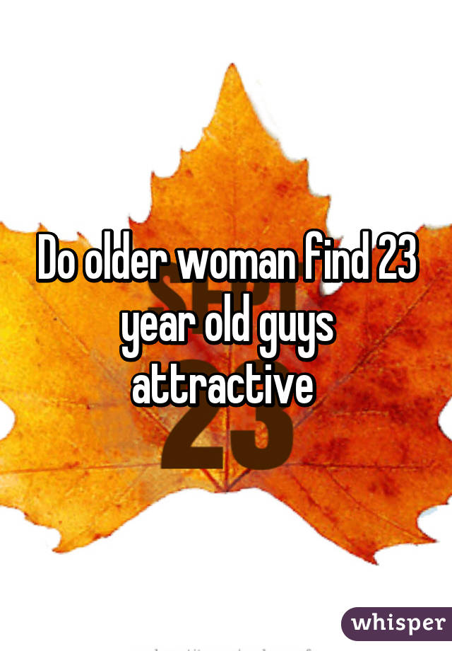 Do older woman find 23 year old guys attractive 