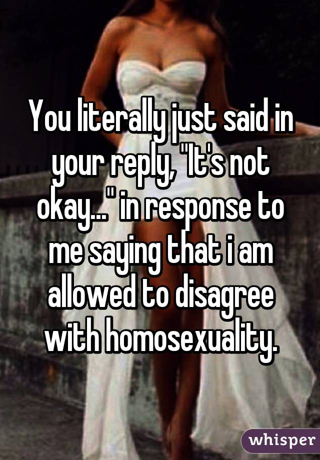 You literally just said in your reply, "It's not okay..." in response to me saying that i am allowed to disagree with homosexuality.