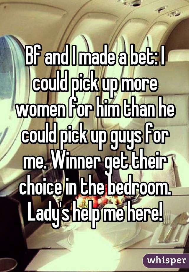 Bf and I made a bet: I could pick up more women for him than he could pick up guys for me. Winner get their choice in the bedroom. Lady's help me here!