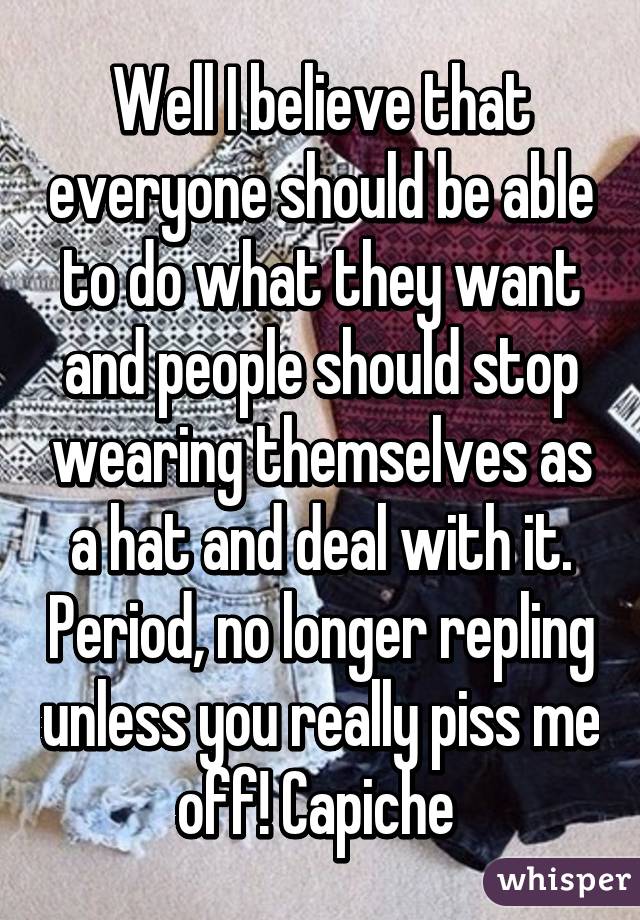 Well I believe that everyone should be able to do what they want and people should stop wearing themselves as a hat and deal with it. Period, no longer repling unless you really piss me off! Capiche 