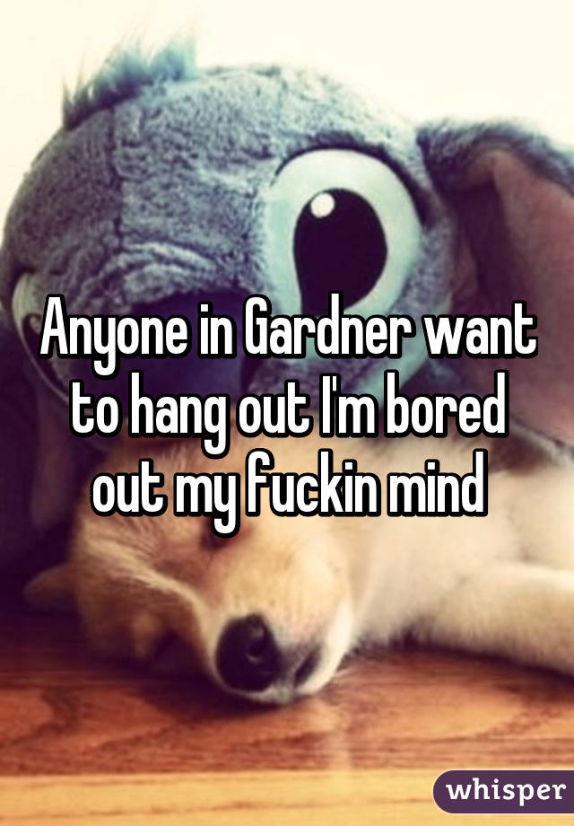 Anyone in Gardner want to hang out I'm bored out my fuckin mind