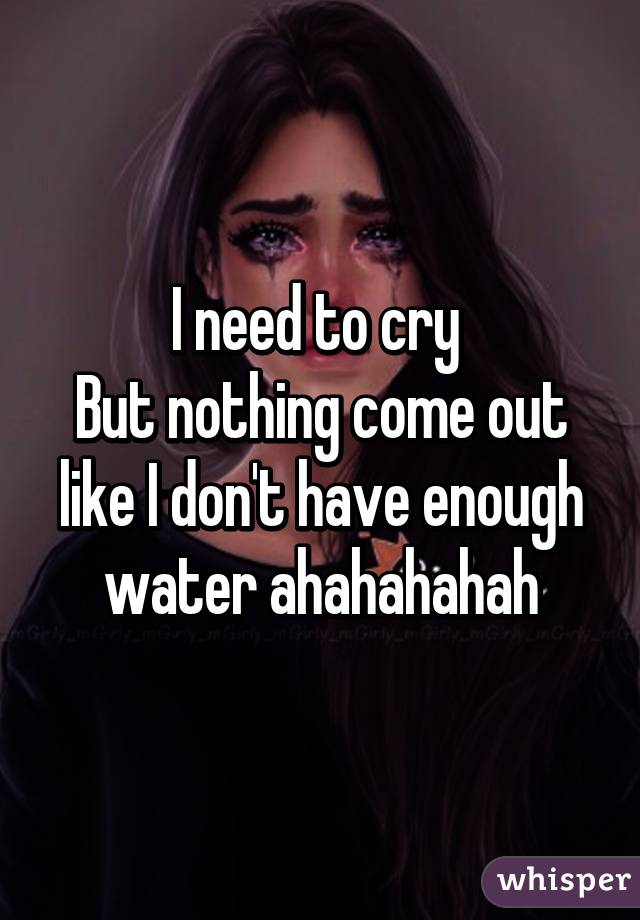 I need to cry 
But nothing come out like I don't have enough water ahahahahah