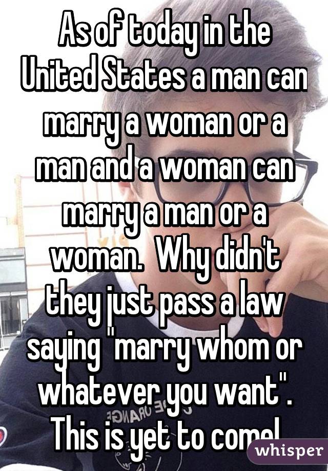 As of today in the United States a man can marry a woman or a man and a woman can marry a man or a woman.  Why didn't they just pass a law saying "marry whom or whatever you want". This is yet to come!