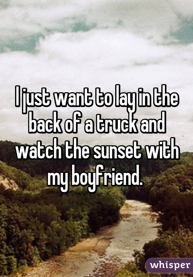 I just want to lay in the back of a truck and watch the sunset with my boyfriend. 