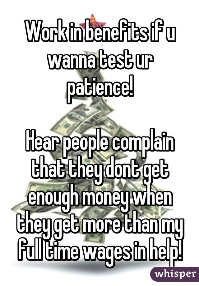 Work in benefits if u wanna test ur patience!

Hear people complain that they dont get enough money when they get more than my full time wages in help!