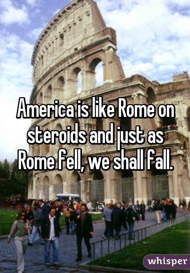 America is like Rome on steroids and just as Rome fell, we shall fall.