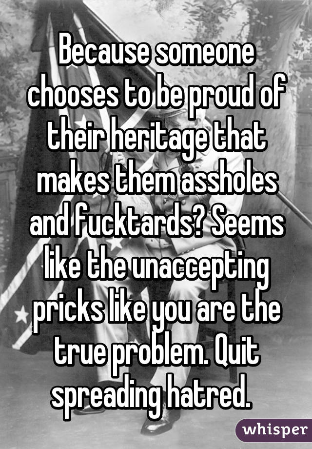 Because someone chooses to be proud of their heritage that makes them assholes and fucktards? Seems like the unaccepting pricks like you are the true problem. Quit spreading hatred.  