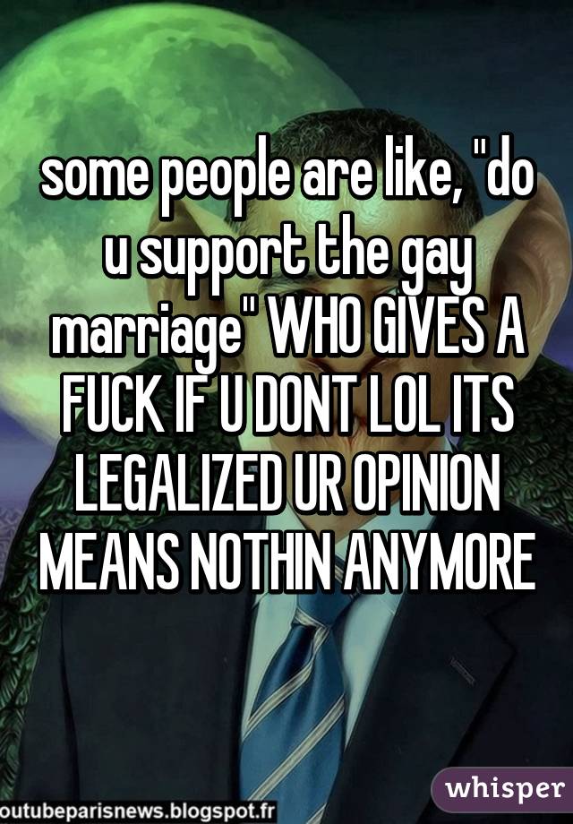 some people are like, "do u support the gay marriage" WHO GIVES A FUCK IF U DONT LOL ITS LEGALIZED UR OPINION MEANS NOTHIN ANYMORE 