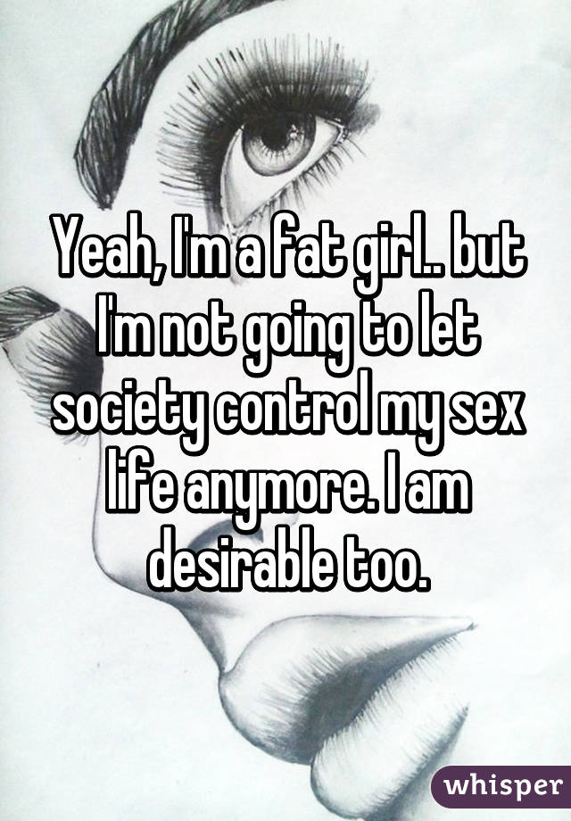 Yeah, I'm a fat girl.. but I'm not going to let society control my sex life anymore. I am desirable too.