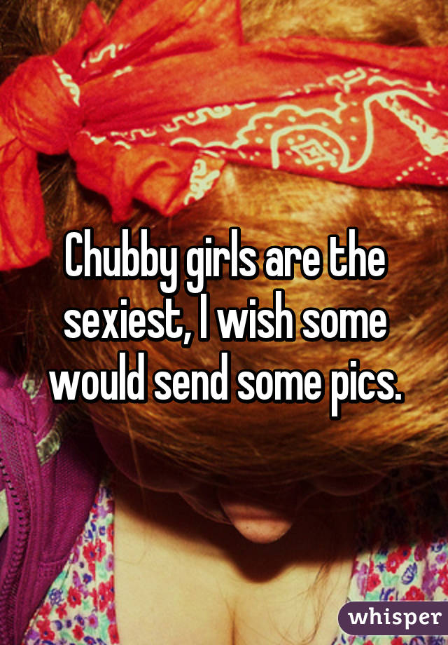 Chubby girls are the sexiest, I wish some would send some pics.