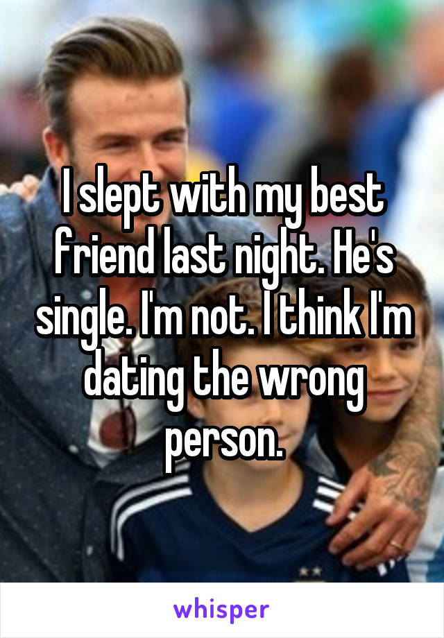 I slept with my best friend last night. He's single. I'm not. I think I'm dating the wrong person.