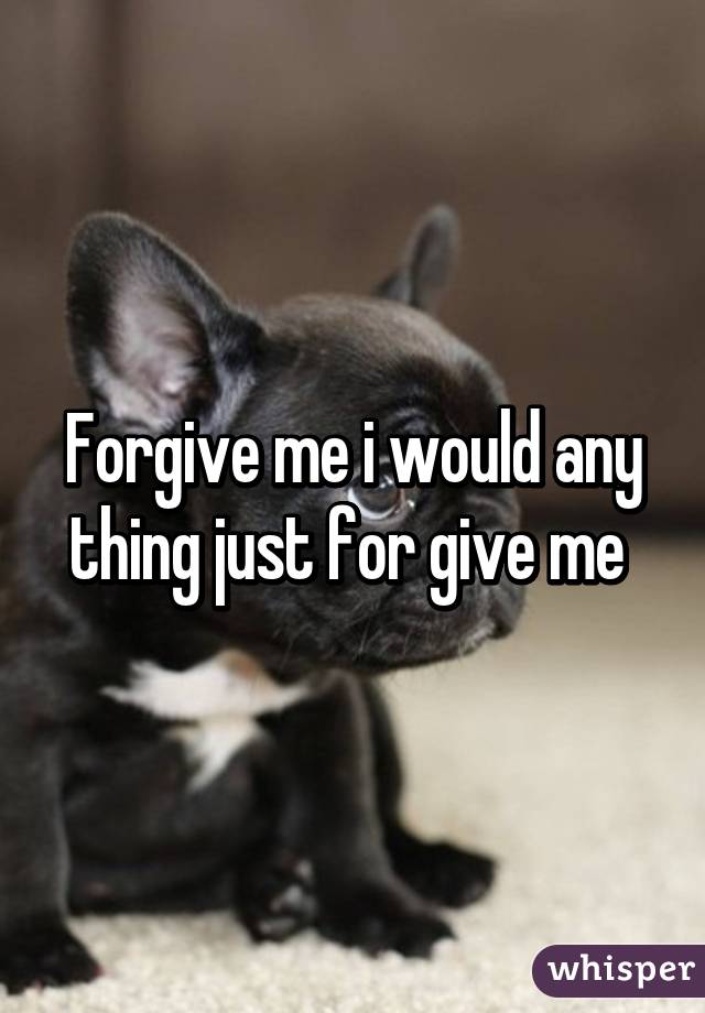 Forgive me i would any thing just for give me 