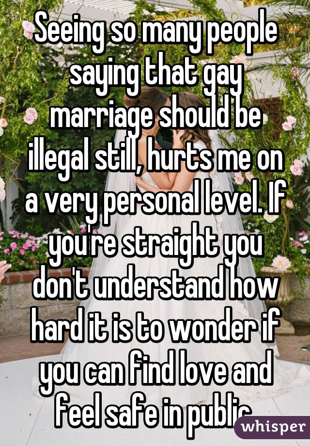 Seeing so many people saying that gay marriage should be illegal still, hurts me on a very personal level. If you're straight you don't understand how hard it is to wonder if you can find love and feel safe in public 