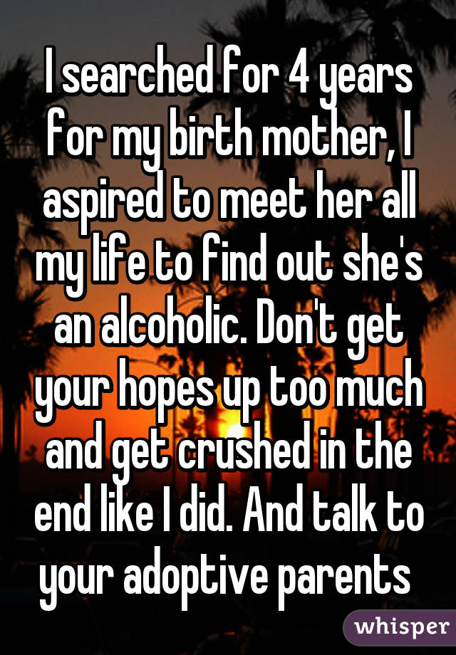 I searched for 4 years for my birth mother, I aspired to meet her all my life to find out she's an alcoholic. Don't get your hopes up too much and get crushed in the end like I did. And talk to your adoptive parents 