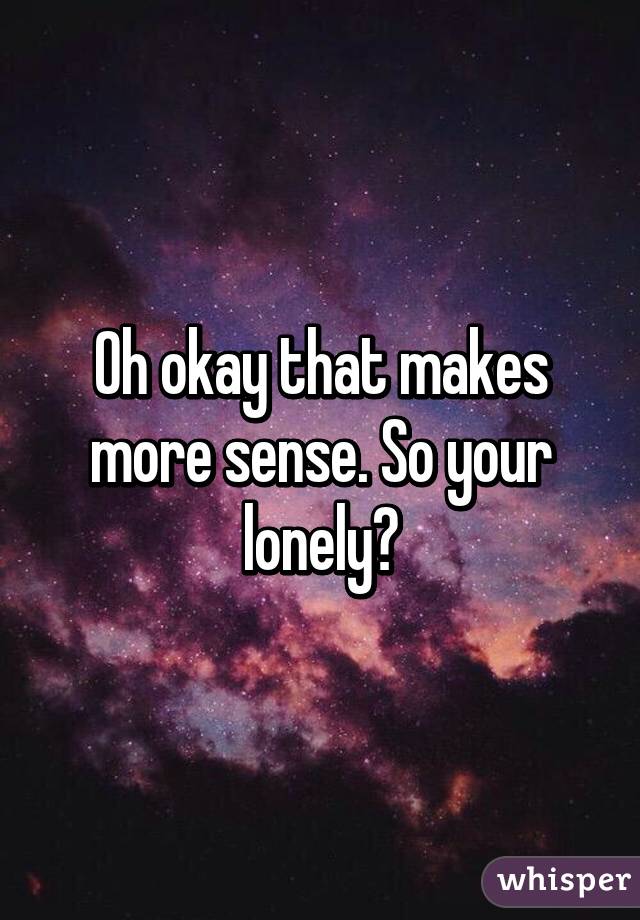 Oh okay that makes more sense. So your lonely?