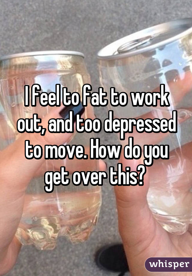 I feel to fat to work out, and too depressed to move. How do you get over this? 