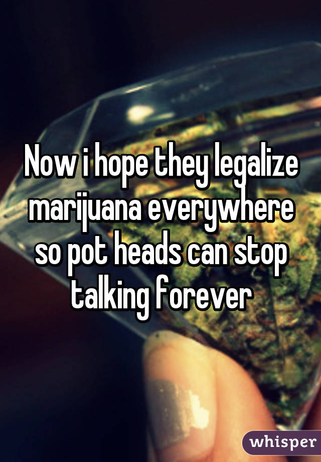 Now i hope they legalize marijuana everywhere so pot heads can stop talking forever