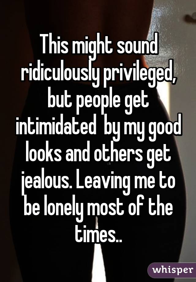 This might sound ridiculously privileged, but people get intimidated  by my good looks and others get jealous. Leaving me to be lonely most of the times..