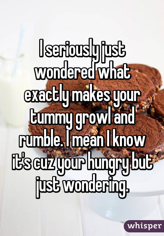 I seriously just wondered what exactly makes your tummy growl and rumble. I mean I know it's cuz your hungry but just wondering.