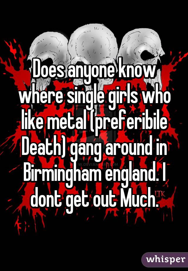 Does anyone know where single girls who like metal (preferibile Death) gang around in Birmingham england. I dont get out Much.