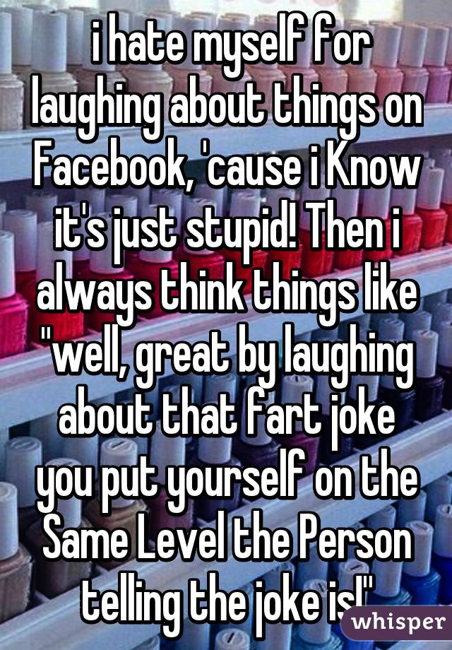  i hate myself for laughing about things on Facebook, 'cause i Know it's just stupid! Then i always think things like "well, great by laughing about that fart joke you put yourself on the Same Level the Person telling the joke is!"