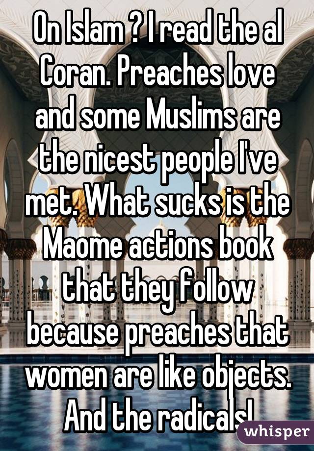 On Islam ? I read the al Coran. Preaches love and some Muslims are the nicest people I've met. What sucks is the Maome actions book that they follow because preaches that women are like objects. And the radicals!