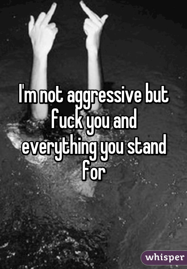 I'm not aggressive but fuck you and everything you stand for