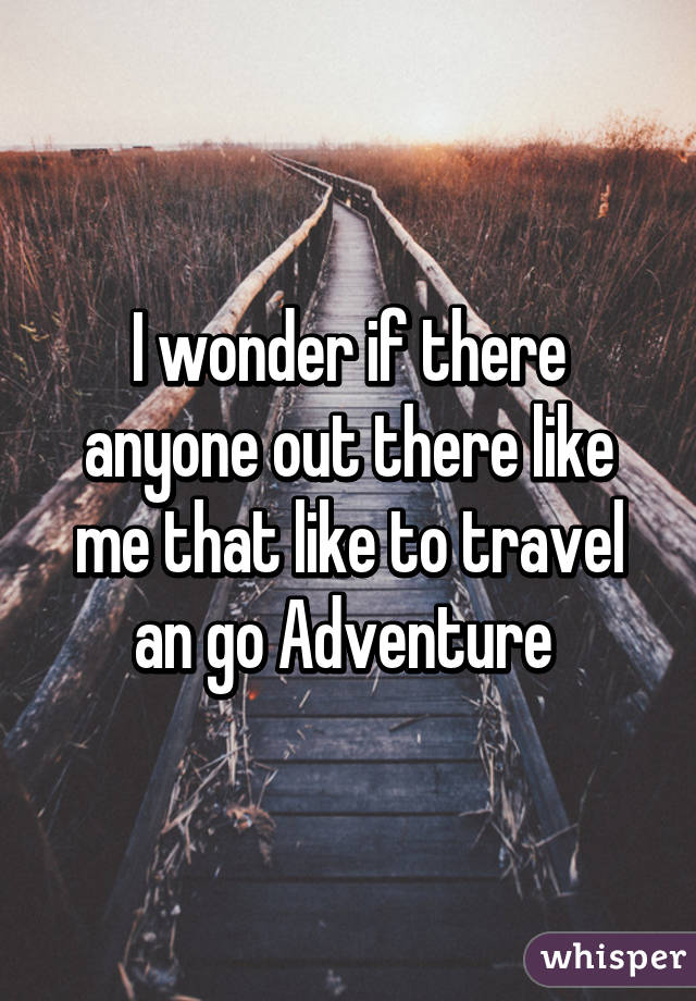 I wonder if there anyone out there like me that like to travel an go Adventure 