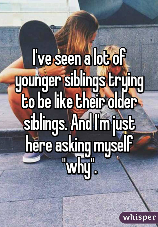 I've seen a lot of younger siblings trying to be like their older siblings. And I'm just here asking myself "why".