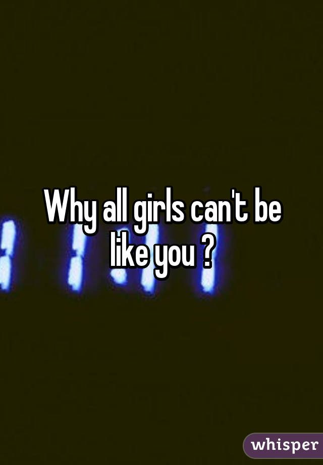 Why all girls can't be like you ?