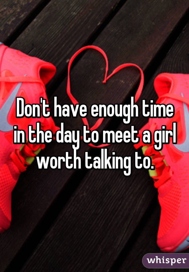 Don't have enough time in the day to meet a girl worth talking to.