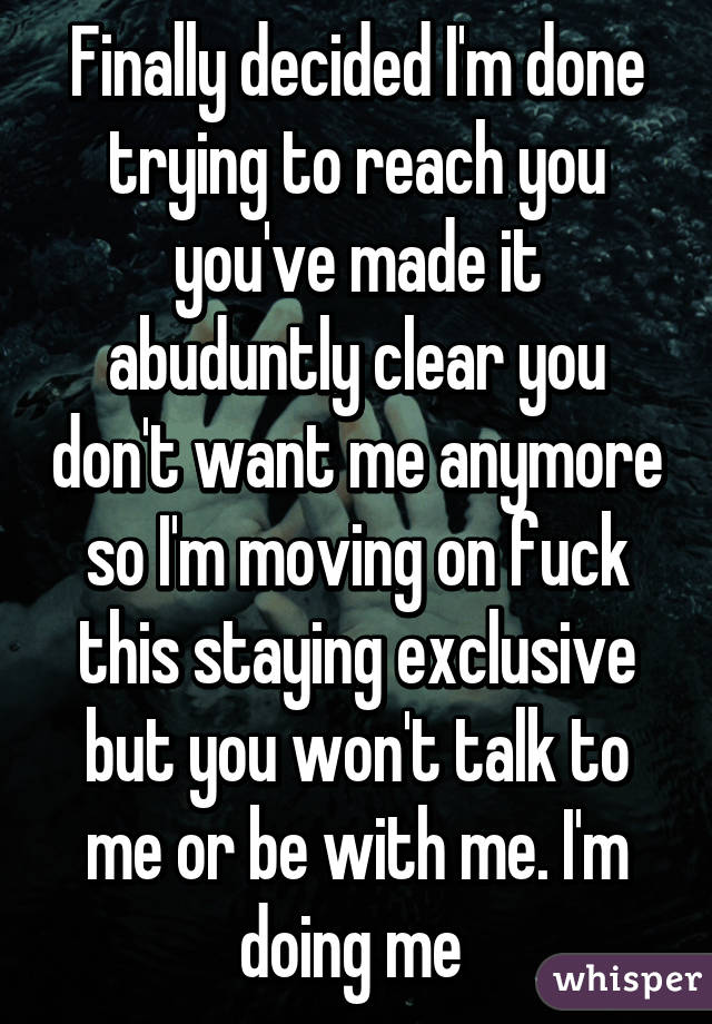 Finally decided I'm done trying to reach you you've made it abuduntly clear you don't want me anymore so I'm moving on fuck this staying exclusive but you won't talk to me or be with me. I'm doing me 