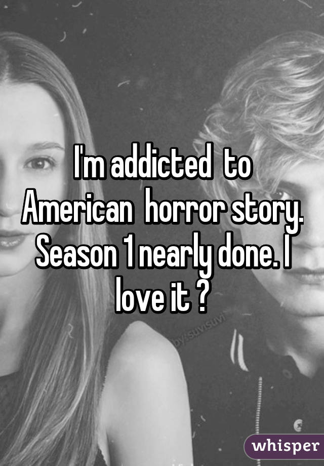 I'm addicted  to American  horror story. Season 1 nearly done. I love it ♡